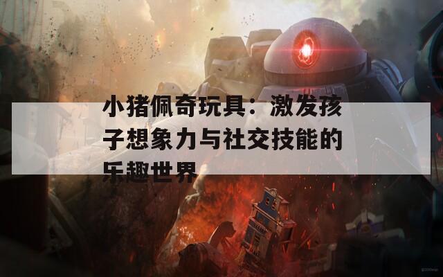 小猪佩奇玩具：激发孩子想象力与社交技能的乐趣世界