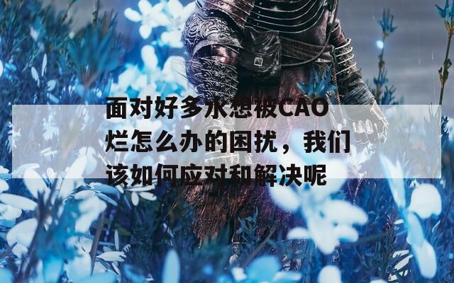 面对好多水想被CAO烂怎么办的困扰，我们该如何应对和解决呢