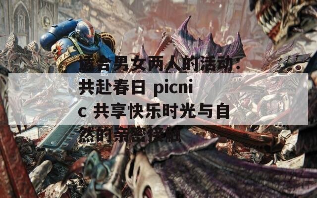 适合男女两人的活动：共赴春日 picnic 共享快乐时光与自然的亲密接触