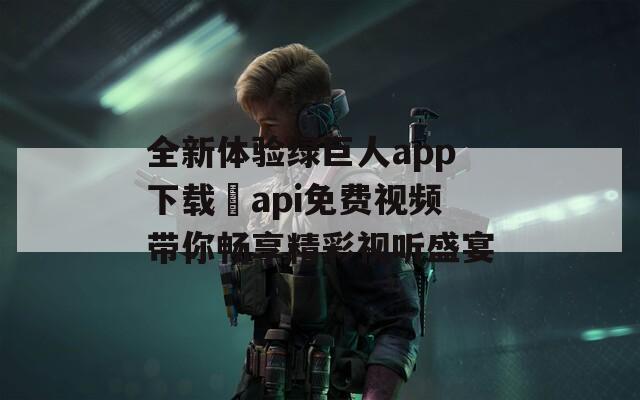 全新体验绿巨人app下载汅api免费视频带你畅享精彩视听盛宴