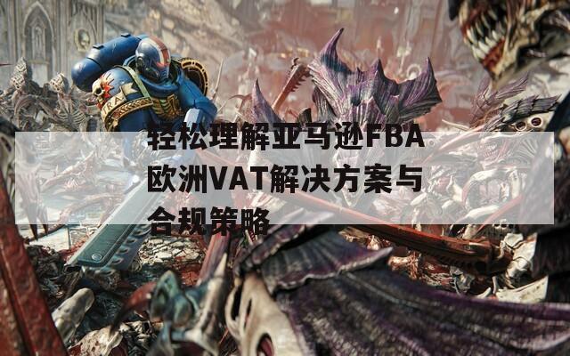 轻松理解亚马逊FBA欧洲VAT解决方案与合规策略