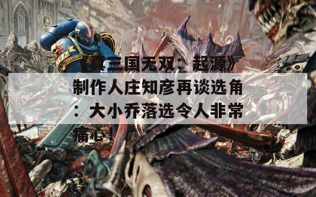 《真三国无双：起源》制作人庄知彦再谈选角：大小乔落选令人非常痛心！