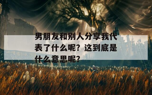 男朋友和别人分享我代表了什么呢？这到底是什么意思呢？