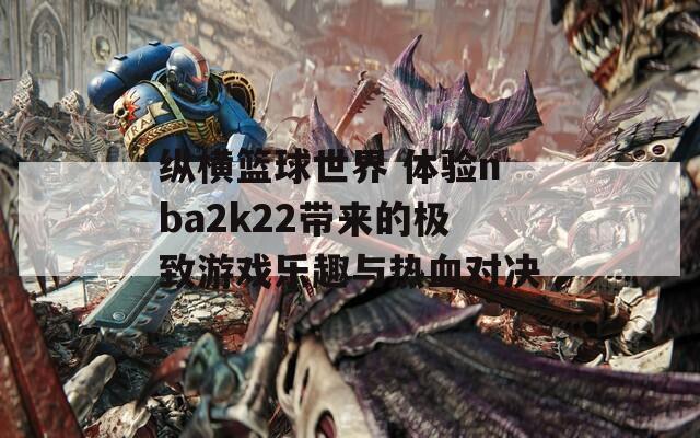 纵横篮球世界 体验nba2k22带来的极致游戏乐趣与热血对决