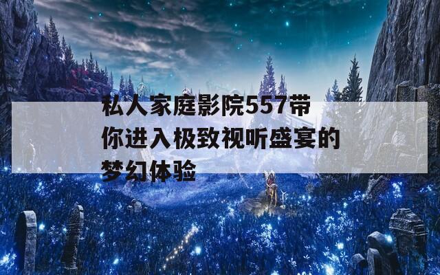 私人家庭影院557带你进入极致视听盛宴的梦幻体验