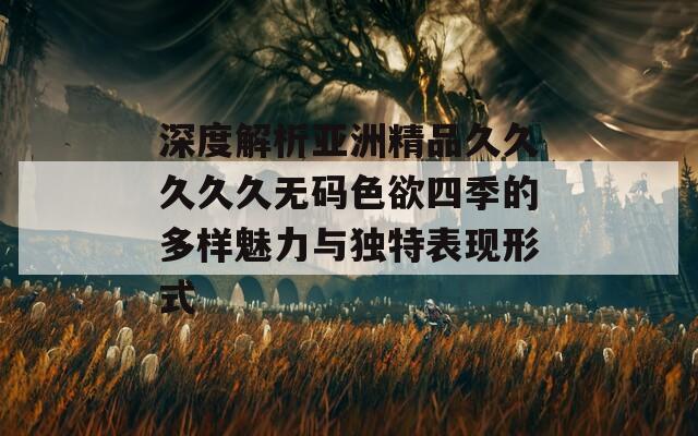 深度解析亚洲精品久久久久久无码色欲四季的多样魅力与独特表现形式