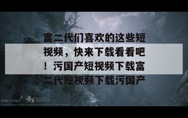 富二代们喜欢的这些短视频，快来下载看看吧！污国产短视频下载富二代短视频下载污国产