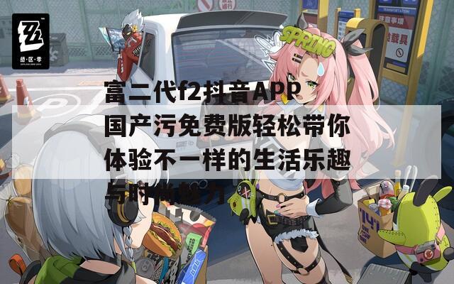 富二代f2抖音APP国产污免费版轻松带你体验不一样的生活乐趣与时尚魅力