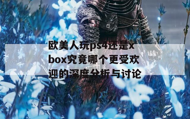 欧美人玩ps4还是xbox究竟哪个更受欢迎的深度分析与讨论