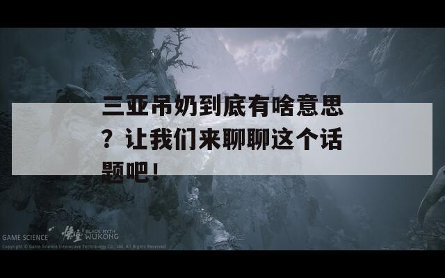 三亚吊奶到底有啥意思？让我们来聊聊这个话题吧！