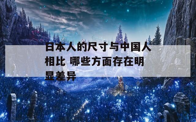 日本人的尺寸与中国人相比 哪些方面存在明显差异