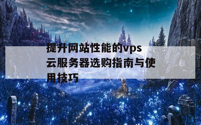 提升网站性能的vps云服务器选购指南与使用技巧