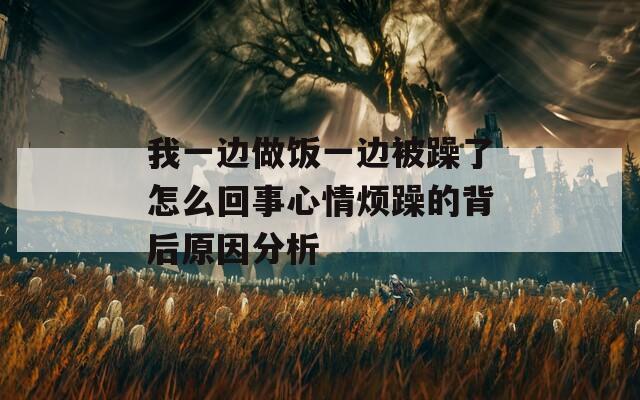 我一边做饭一边被躁了怎么回事心情烦躁的背后原因分析