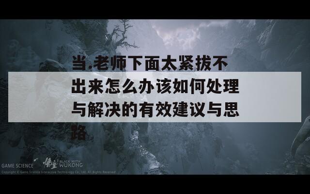 当.老师下面太紧拔不出来怎么办该如何处理与解决的有效建议与思路