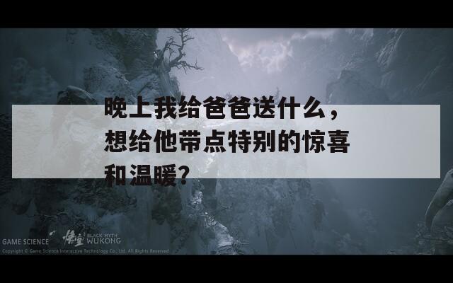 晚上我给爸爸送什么，想给他带点特别的惊喜和温暖？