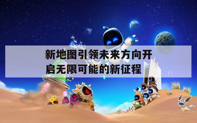 新地图引领未来方向开启无限可能的新征程