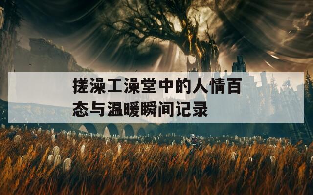 搓澡工澡堂中的人情百态与温暖瞬间记录