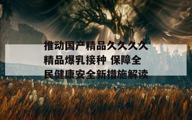 推动国产精品久久久久精品爆乳接种 保障全民健康安全新措施解读