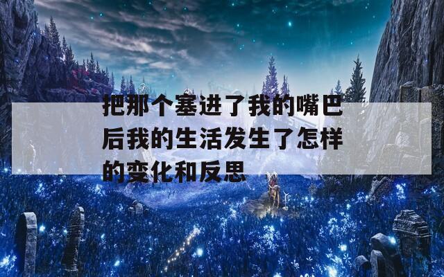 把那个塞进了我的嘴巴后我的生活发生了怎样的变化和反思