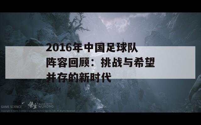 2016年中国足球队阵容回顾：挑战与希望并存的新时代