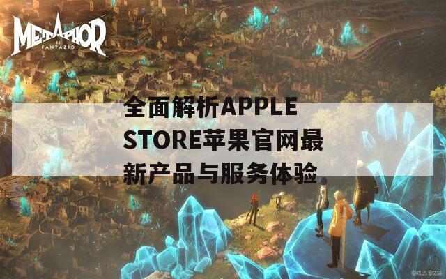 全面解析APPLE STORE苹果官网最新产品与服务体验