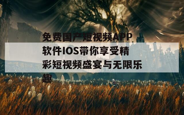 免费国产短视频APP软件IOS带你享受精彩短视频盛宴与无限乐趣