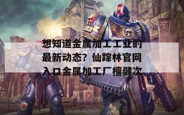 想知道金属加工工业的最新动态？仙踪林官网入口金属加工厂檀健次