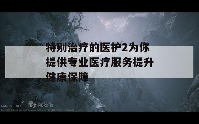 特别治疗的医护2为你提供专业医疗服务提升健康保障