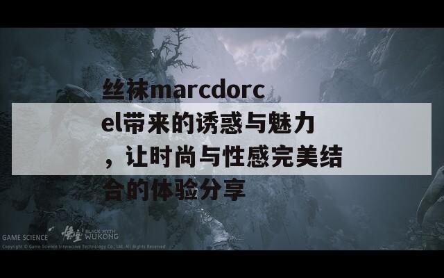 丝袜marcdorcel带来的诱惑与魅力，让时尚与性感完美结合的体验分享