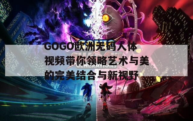 GOGO欧洲无码人体视频带你领略艺术与美的完美结合与新视野