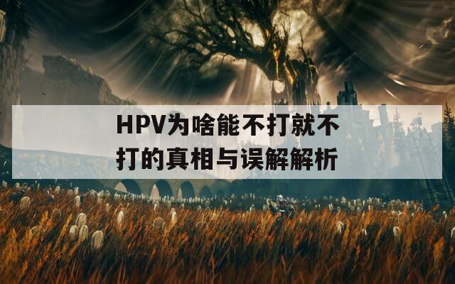 HPV为啥能不打就不打的真相与误解解析