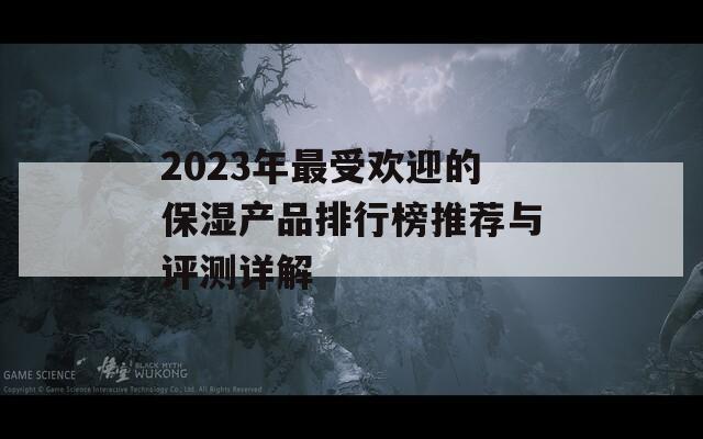 2023年最受欢迎的保湿产品排行榜推荐与评测详解