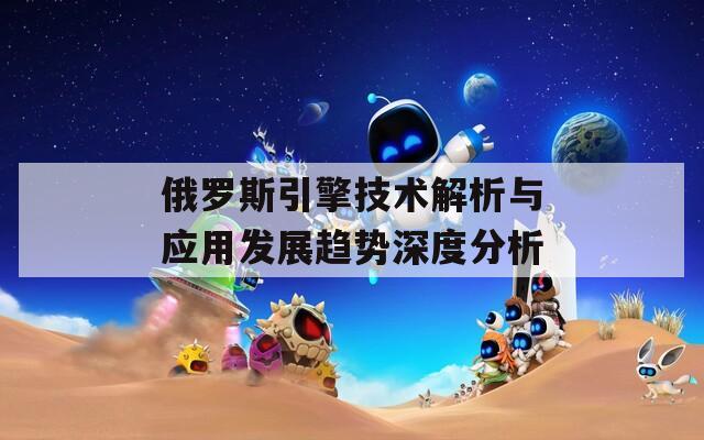 俄罗斯引擎技术解析与应用发展趋势深度分析