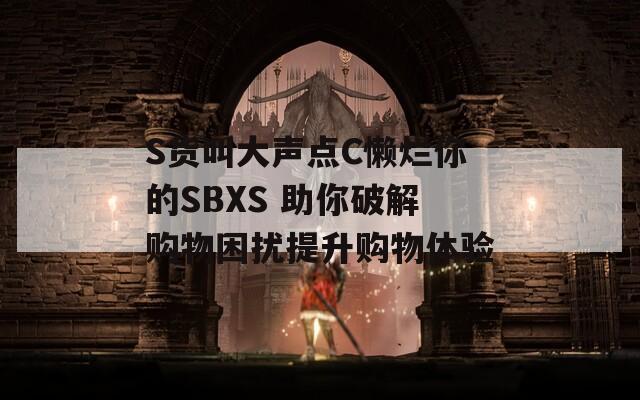 S货叫大声点C懒烂你的SBXS 助你破解购物困扰提升购物体验