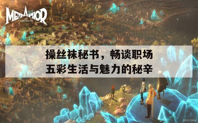 操丝袜秘书，畅谈职场五彩生活与魅力的秘辛