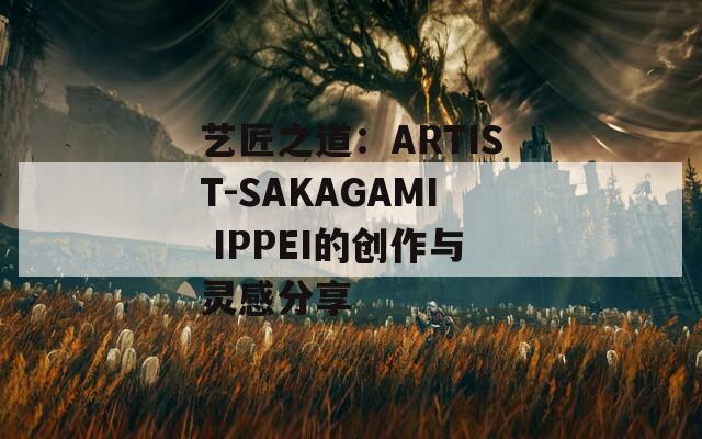 艺匠之道：ARTIST-SAKAGAMI IPPEI的创作与灵感分享