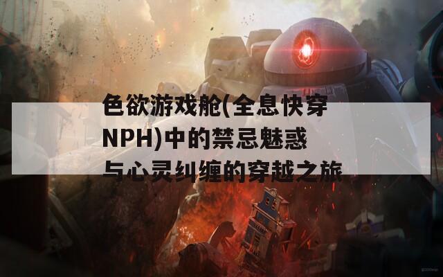 色欲游戏舱(全息快穿NPH)中的禁忌魅惑与心灵纠缠的穿越之旅