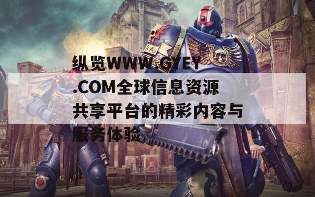 纵览WWW.GYEY.COM全球信息资源共享平台的精彩内容与服务体验