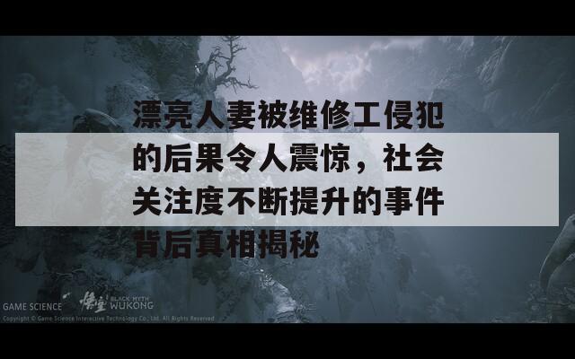 漂亮人妻被维修工侵犯的后果令人震惊，社会关注度不断提升的事件背后真相揭秘