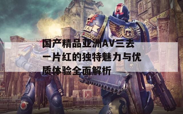 国产精品亚洲AV三去一片红的独特魅力与优质体验全面解析