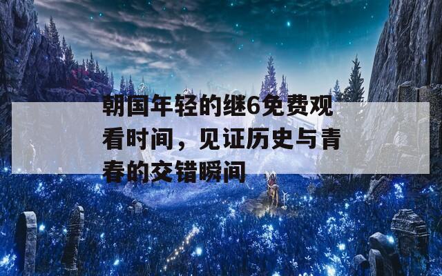 朝国年轻的继6免费观看时间，见证历史与青春的交错瞬间