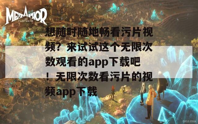 想随时随地畅看污片视频？来试试这个无限次数观看的app下载吧！无限次数看污片的视频app下载