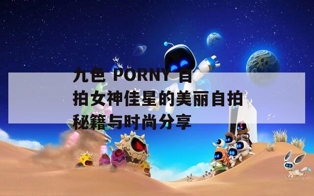 九色 PORNY 自拍女神佳星的美丽自拍秘籍与时尚分享