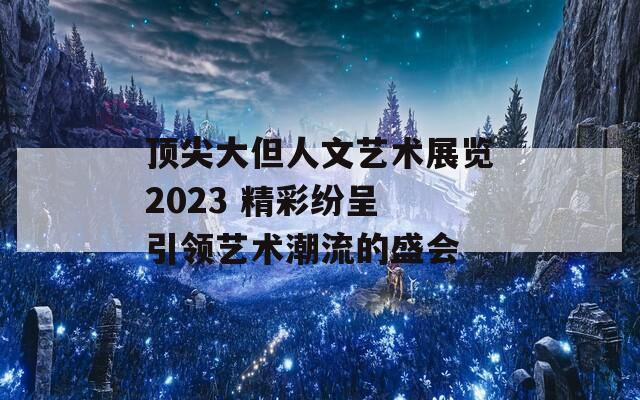 顶尖大但人文艺术展览2023 精彩纷呈 引领艺术潮流的盛会