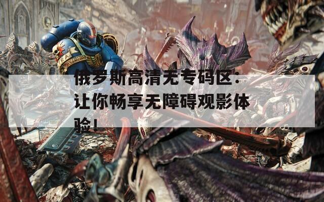 俄罗斯高清无专码区：让你畅享无障碍观影体验！