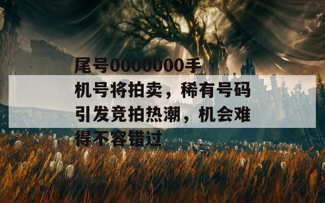 尾号0000000手机号将拍卖，稀有号码引发竞拍热潮，机会难得不容错过