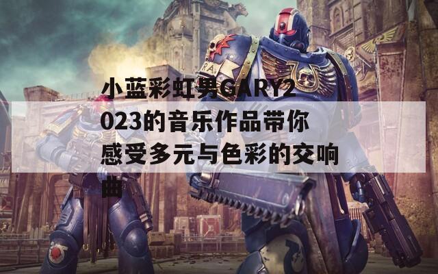 小蓝彩虹男GARY2023的音乐作品带你感受多元与色彩的交响曲