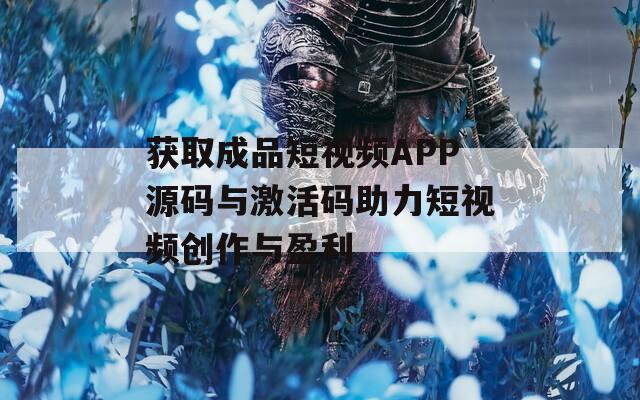 获取成品短视频APP源码与激活码助力短视频创作与盈利