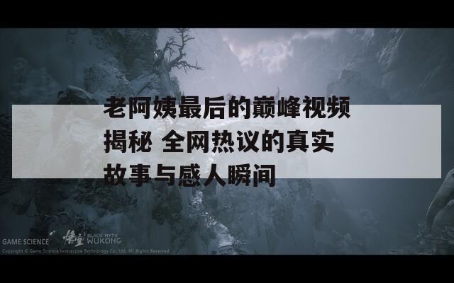 老阿姨最后的巅峰视频揭秘 全网热议的真实故事与感人瞬间