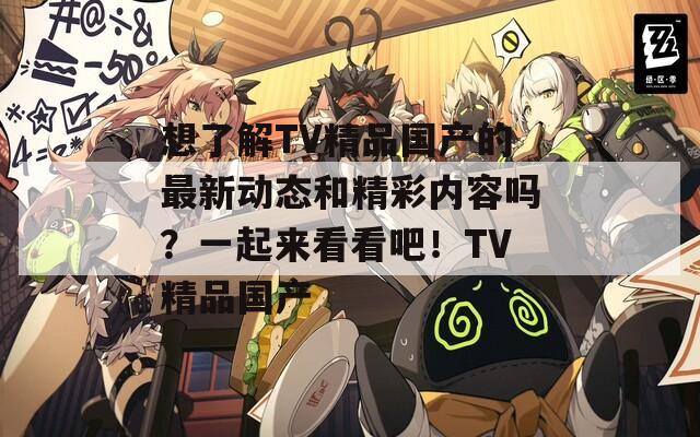 想了解TV精品国产的最新动态和精彩内容吗？一起来看看吧！TV精品国产